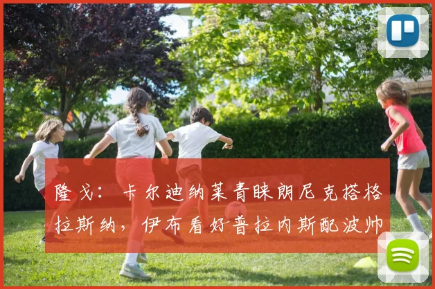 隆戈：卡尔迪纳莱青睐朗尼克搭格拉斯纳，伊布看好普拉内斯配波帅