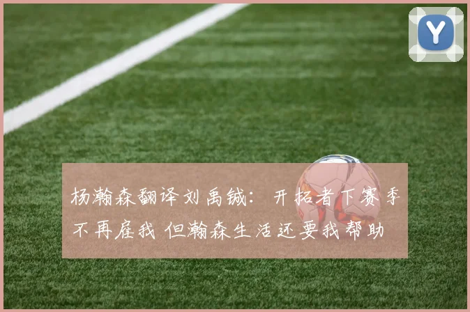 杨瀚森翻译刘禹铖：开拓者下赛季不再雇我 但瀚森生活还要我帮助